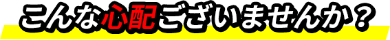こんな心配ございませんか？
