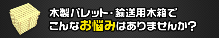 木製パレット・輸送用木箱でこんなお悩みはありませんか？