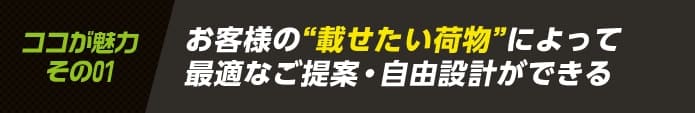 お客様の載せたい荷物によって最適なご提案・自由設計ができる