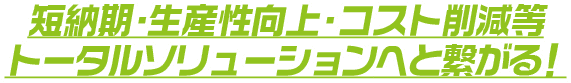 短納期・生産性向上・コスト削減等トータルソリューションへと繋がる！