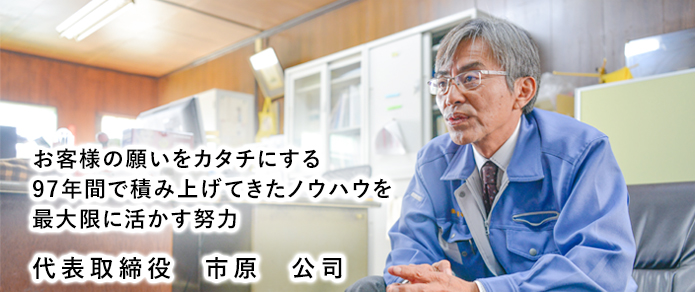 お客様の願いをカタチにする。93年間で積み上げてきたノウハウを最大限に活かす努力。代表取締役市原公司