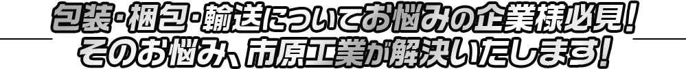 包装・梱包・輸送についてお悩みの企業様必見！そのお悩み、市原工業が解決いたします！