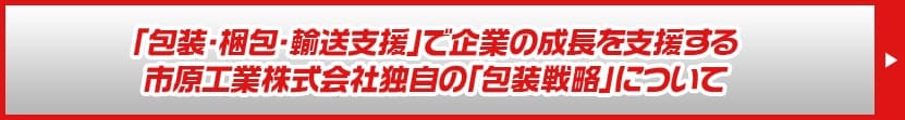 梱包・包装・輸送支援で企業の成長を支援する市原工業株式会社独自の包装戦略について
