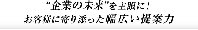 企業様の未来を主眼に！お客様に寄り添った幅広い提案力