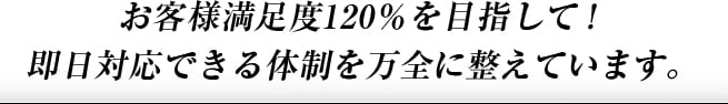 お客様満足度120%を目指して！即日対応できる体制を万全に整えています。