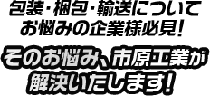 包装・梱包・輸送についてお悩みの企業様必見！そのお悩み、市原工業が解決いたします