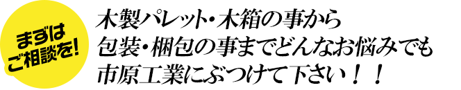 木材パレット・木箱の事から包装・梱包の事までどんなお悩みでも市原工業にぶつけて下さい！！