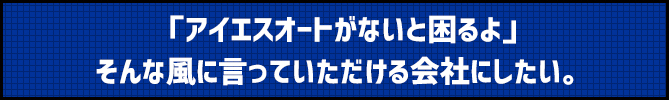 岐阜にアイエスオートがないと困るよ。そんな風に言っていただける会社にしたい。
