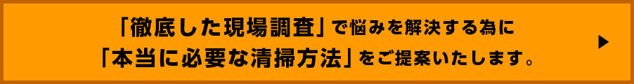 徹底した現場調査で悩みを解決する為に本当に必要な清掃方法をご提案致します。