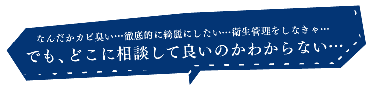 なんだかカビ臭い…徹底的に綺麗にしたい…衛生管理をしなきゃ…でも、どこに相談して良いのかわからない…