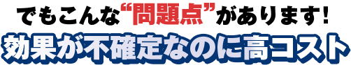 でもこんな問題があります！効果が不確定なのに高コスト