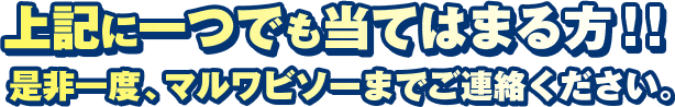 上記に一つでも当てはまる方!!是非一度、マルワビソーまでご連絡ください。