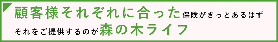 顧客様それぞれに合った保険がきっとあるはず。それをご提供するのが森の木ライフ