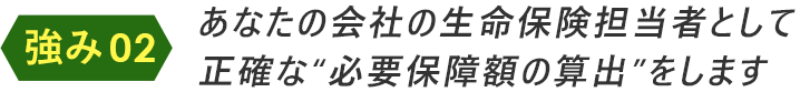 あなたの会社の生命保険担当者として正確な“必要保障額の算出”をします