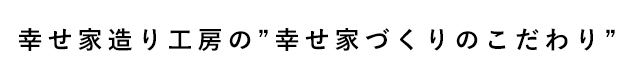 幸せ家造り工房の〝幸せ家づくりのこだわり〟