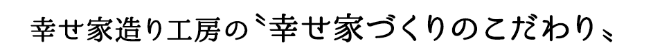 幸せ家造り工房の〝幸せ家づくりのこだわり〟