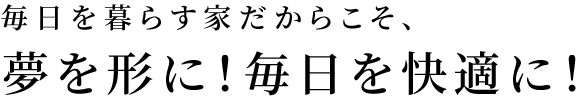 毎日を暮らす家だからこそ、夢を形に！毎日を快適に！