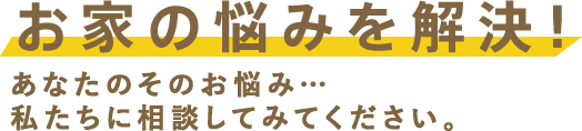 お家の悩みを解決！あなたのそのお悩み…私たちに相談してみてください。