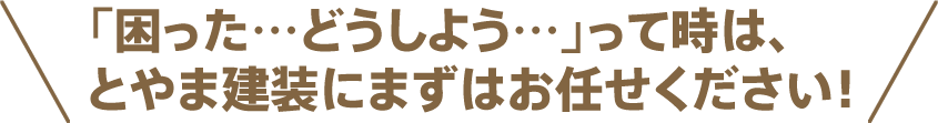困った、どうしよう…って時は、とやま建装にまずはお任せください！