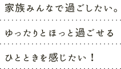 家族みんなで過ごしたい。ゆったりとほっと過ごせるひとときを感じたい！