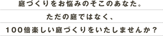 庭づくりをお悩みのそこのあなた。ただの庭ではなく、100倍楽しい庭づくりをいたしませんか？